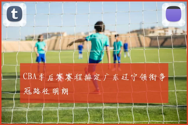 CBA季后赛赛程排定广东辽宁领衔争冠路径明朗