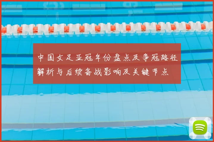 中国女足亚冠年份盘点及争冠路径解析与后续备战影响及关键节点