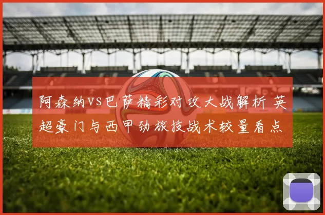 阿森纳vs巴萨精彩对攻大战解析 英超豪门与西甲劲旅技战术较量看点梳理