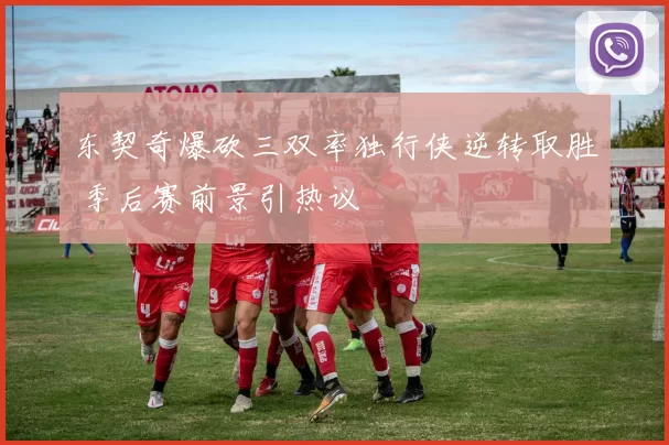 东契奇爆砍三双率独行侠逆转取胜 季后赛前景引热议