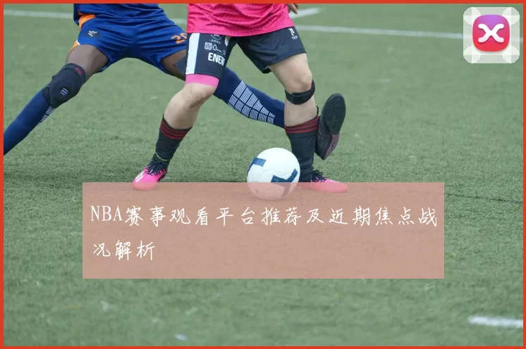 NBA赛事观看平台推荐及近期焦点战况解析