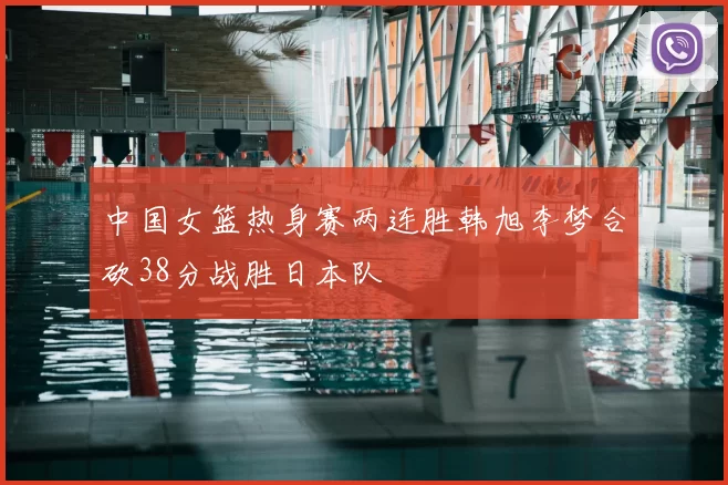 中国女篮热身赛两连胜韩旭李梦合砍38分战胜日本队