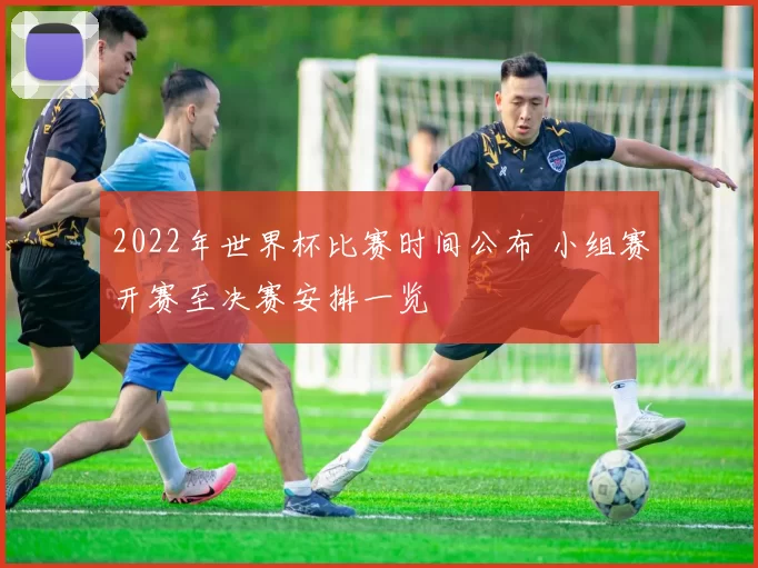 2022年世界杯比赛时间公布 小组赛开赛至决赛安排一览
