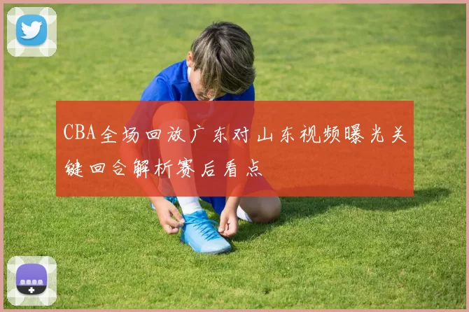 CBA全场回放广东对山东视频曝光关键回合解析赛后看点