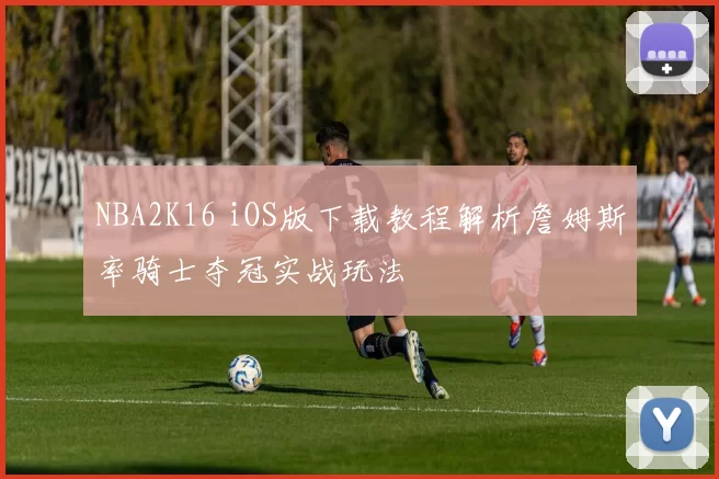 NBA2K16 iOS版下载教程解析詹姆斯率骑士夺冠实战玩法