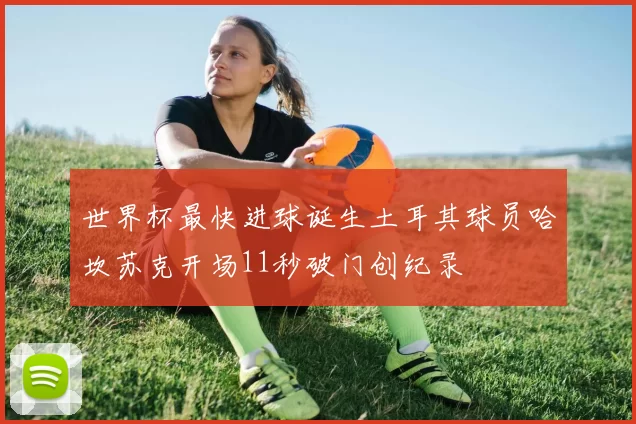 世界杯最快进球诞生土耳其球员哈坎苏克开场11秒破门创纪录