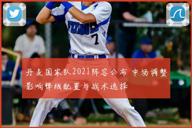 丹麦国家队2021阵容公布 中场调整影响锋线配置与战术选择