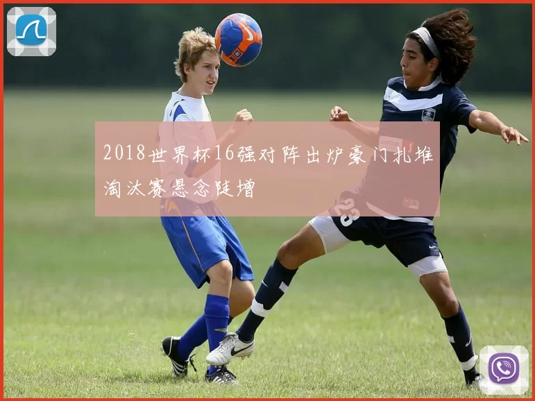 2018世界杯16强对阵出炉豪门扎堆淘汰赛悬念陡增