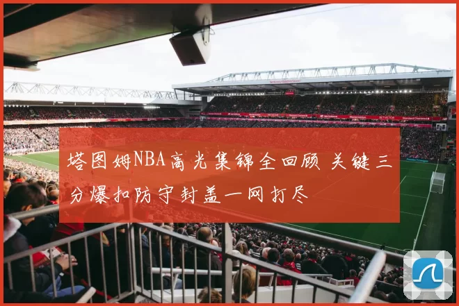 塔图姆NBA高光集锦全回顾 关键三分爆扣防守封盖一网打尽
