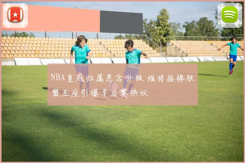 NBA皇冠归属悬念升级 谁将接棒联盟王座引爆季后赛热议