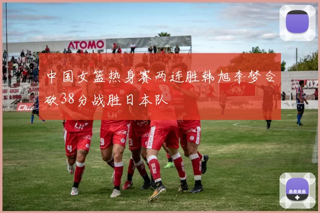 中国女篮热身赛两连胜韩旭李梦合砍38分战胜日本队
