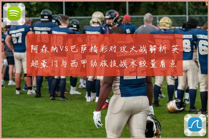 阿森纳vs巴萨精彩对攻大战解析 英超豪门与西甲劲旅技战术较量看点梳理