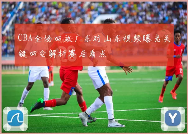 CBA全场回放广东对山东视频曝光关键回合解析赛后看点
