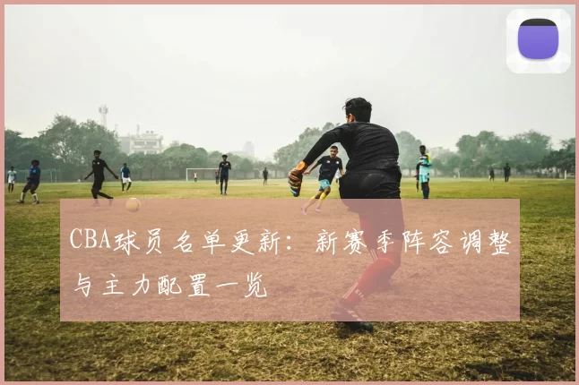 CBA球员名单更新：新赛季阵容调整与主力配置一览