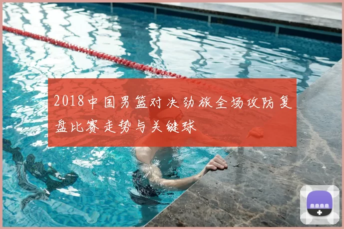 2018中国男篮对决劲旅全场攻防复盘比赛走势与关键球