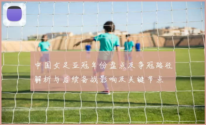 中国女足亚冠年份盘点及争冠路径解析与后续备战影响及关键节点